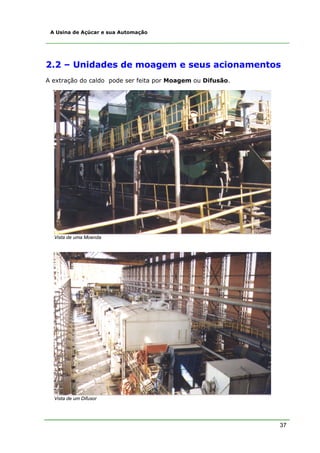 37
A Usina de Açúcar e sua Automação
2.2 – Unidades de moagem e seus acionamentos
A extração do caldo pode ser feita por Moagem ou Difusão.
Vista de uma Moenda
Vista de um Difusor
 