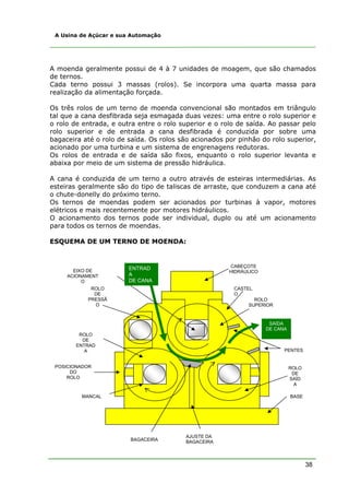 38
A Usina de Açúcar e sua Automação
A moenda geralmente possui de 4 à 7 unidades de moagem, que são chamados
de ternos.
Cada terno possui 3 massas (rolos). Se incorpora uma quarta massa para
realização da alimentação forçada.
Os três rolos de um terno de moenda convencional são montados em triângulo
tal que a cana desfibrada seja esmagada duas vezes: uma entre o rolo superior e
o rolo de entrada, e outra entre o rolo superior e o rolo de saída. Ao passar pelo
rolo superior e de entrada a cana desfibrada é conduzida por sobre uma
bagaceira até o rolo de saída. Os rolos são acionados por pinhão do rolo superior,
acionado por uma turbina e um sistema de engrenagens redutoras.
Os rolos de entrada e de saída são fixos, enquanto o rolo superior levanta e
abaixa por meio de um sistema de pressão hidráulica.
A cana é conduzida de um terno a outro através de esteiras intermediárias. As
esteiras geralmente são do tipo de taliscas de arraste, que conduzem a cana até
o chute-donelly do próximo terno.
Os ternos de moendas podem ser acionados por turbinas à vapor, motores
elétricos e mais recentemente por motores hidráulicos.
O acionamento dos ternos pode ser individual, duplo ou até um acionamento
para todos os ternos de moendas.
ESQUEMA DE UM TERNO DE MOENDA:
CABEÇOTE
HIDRÁULICO
CASTEL
O
ROLO
SUPERIOR
ROLO
DE
SAÍD
A
ROLO
DE
ENTRAD
A
ROLO
DE
PRESSÃ
O
AJUSTE DA
BAGACEIRA
BASEMANCAL
POSICIONADOR
DO
ROLO
EIXO DE
ACIONAMENT
O
ENTRAD
A
DE CANA
SAÍDA
DE CANA
PENTES
BAGACEIRA
 