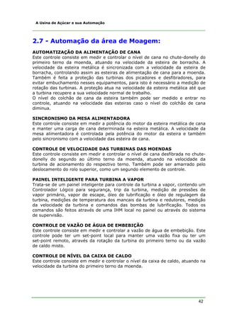 42
A Usina de Açúcar e sua Automação
2.7 - Automação da área de Moagem:
AUTOMATIZAÇÃO DA ALIMENTAÇÃO DE CANA
Este controle consiste em medir e controlar o nível de cana no chute-donelly do
primeiro terno da moenda, atuando na velocidade da esteira de borracha. A
velocidade da esteira metálica é sincronizada com a velocidade da esteira de
borracha, controlando assim as esteiras de alimentação de cana para a moenda.
Também é feita a proteção das turbinas dos picadores e desfibradores, para
evitar embuchamento nesses equipamentos, para isto é necessário a medição de
rotação das turbinas. A proteção atua na velocidade da esteira metálica até que
a turbina recupere a sua velocidade normal de trabalho.
O nível do colchão de cana da esteira também pode ser medido e entrar no
controle, atuando na velocidade das esteiras caso o nível do colchão de cana
diminua.
SINCRONISMO DA MESA ALIMENTADORA
Este controle consiste em medir a potência do motor da esteira metálica de cana
e manter uma carga de cana determinada na esteira metálica. A velocidade da
mesa alimentadora é controlada pela potência do motor da esteira e também
pelo sincronismo com a velocidade das esteira de cana.
CONTROLE DE VELOCIDADE DAS TURBINAS DAS MOENDAS
Este controle consiste em medir e controlar o nível de cana desfibrada no chute-
donelly do segundo ao último terno da moenda, atuando na velocidade da
turbina de acionamento do respectivo terno. Também pode ser amarrado pelo
deslocamento do rolo superior, como um segundo elemento de controle.
PAINEL INTELIGENTE PARA TURBINA A VAPOR
Trata-se de um painel inteligente para controle da turbina a vapor, contendo um
Controlador Lógico para segurança, trip da turbina, medição de pressões de
vapor primário, vapor de escape, óleo de lubrificação e óleo de regulagem da
turbina, medições de temperatura dos mancais da turbina e redutores, medição
da velocidade da turbina e comandos das bombas de lubrificação. Todos os
comandos são feitos através de uma IHM local no painel ou através do sistema
de supervisão.
CONTROLE DE VAZÃO DE ÁGUA DE EMBEBIÇÃO
Este controle consiste em medir e controlar a vazão de água de embebição. Este
controle pode ter um set-point local para manter uma vazão fixa ou ter um
set-point remoto, através da rotação da turbina do primeiro terno ou da vazão
de caldo misto.
CONTROLE DE NÍVEL DA CAIXA DE CALDO
Este controle consiste em medir e controlar o nível da caixa de caldo, atuando na
velocidade da turbina do primeiro terno da moenda.
 
