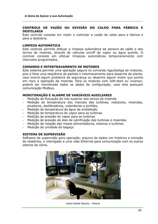 43
A Usina de Açúcar e sua Automação
CONTROLE DE VAZÃO OU DIVISÃO DO CALDO PARA FÁBRICA E
DESTILARIA
Este controle consiste em medir e controlar a vazão de caldo para a fabrica e
para a destilaria.
LIMPEZA AUTOMÁTICA
Este controle permite efetuar a limpeza automática da peneira de caldo e dos
ternos da moenda, através de válvulas on/off de vapor ou água quente. O
controle consiste em efetuar limpezas automáticas temporariamente com
intervalos programados.
COMANDO E INTERTRAVAMENTO DE MOTORES
Este sistema permite uma operação segura no comando liga/desliga de motores,
pois é feita uma seqüência de partida e intertravamento para desarme da planta,
caso ocorra algum problema de segurança ou desarme algum motor que ponha
em risco a operação da moenda. Para os motores com soft-start ou inversor,
poderá ser monitorado todos os dados de configuração, caso eles possuam
comunicação Modbus.
MONITORAÇÃO E ALARME DE VARIÁVEIS AUXILIARES
- Medição de flutuação do rolo superior dos ternos de moenda
- Medição de temperatura dos mancais das turbinas, redutores, moendas,
picadores, desfibradores, volandeiras e pinhões.
- Medição de temperatura da água de embebição
- Medição de temperatura do vapor para as turbinas
- Medição de pressão do vapor para as turbinas
- Medição de pressão de óleo de lubrificação das turbinas e moendas
- Medição de rotação das mesas alimentadores, esteiras e turbinas
- Medição de umidade do bagaço
SISTEMA DE SUPERVISÃO
Software de supervisão para operação, arquivo de dados em histórico e emissão
de relatórios, e interligado a uma rede Ethernet para comunicação com os outros
setores da Usina.
Usina Cidade Gaúcha - Paraná
 