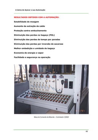 44
A Usina de Açúcar e sua Automação
RESULTADOS OBTIDOS COM A AUTOMAÇÃO:
Estabilidade de moagem
Aumento da extração de caldo
Proteção contra embuchamento
Diminuição das perdas no bagaço (POL)
Diminuição das perdas de tempo por paradas
Diminuição das perdas por inversão de sacarose
Melhor embebição e umidade do bagaço
Economia de energia e vapor
Facilidade e segurança na operação
Mesa de Comando da Moenda – Controlador CD600
 