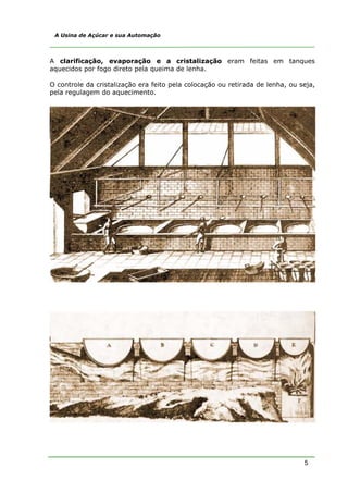 5
A Usina de Açúcar e sua Automação
A clarificação, evaporação e a cristalização eram feitas em tanques
aquecidos por fogo direto pela queima de lenha.
O controle da cristalização era feito pela colocação ou retirada de lenha, ou seja,
pela regulagem do aquecimento.
 