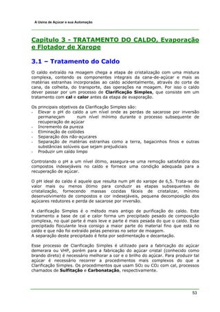 53
A Usina de Açúcar e sua Automação
Capitulo 3 - TRATAMENTO DO CALDO, Evaporação
e Flotador de Xarope
3.1 – Tratamento do Caldo
O caldo extraído na moagem chega a etapa de cristalização com uma mistura
complexa, contendo os componentes integrais da cana-de-açúcar e mais as
matérias estranhas incorporadas ao caldo acidentalmente, através do corte de
cana, da colheita, do transporte, das operações na moagem. Por isso o caldo
dever passar por um processo de Clarificação Simples, que consiste em um
tratamento com cal e calor antes da etapa de evaporação.
Os principais objetivos da Clarificação Simples são:
- Elevar o pH do caldo a um nível onde as perdas de sacarose por inversão
permaneçam num nível mínimo durante o processo subsequente de
recuperação de açúcar
- Incremento da pureza
- Eliminação de colóides
- Separação dos não-açucares
- Separação de matérias estranhas como a terra, bagacinhos finos e outras
substâncias solúveis que sejam prejudiciais
- Produzir um caldo limpo
Controlando o pH a um nível ótimo, assegura-se uma remoção satisfatória dos
compostos indesejáveis no caldo e fornece uma condição adequada para a
recuperação de açúcar.
O pH ideal do caldo é aquele que resulta num pH do xarope de 6,5. Trata-se do
valor mais ou menos ótimo para conduzir as etapas subsequentes de
cristalização, fornecendo massas cozidas fáceis de cristalizar, mínimo
desenvolvimento de compostos e cor indesejáveis, pequena decomposição dos
açúcares redutores e perda de sacarose por inversão.
A clarificação Simples é o método mais antigo de purificação do caldo. Este
tratamento a base de cal e calor forma um precipitado pesado de composição
complexa, no qual parte é mais leve e parte é mais pesada do que o caldo. Esse
precipitado floculante leva consigo a maior parte do material fino que está no
caldo e que não foi extraído pelas peneiras no setor de moagem.
A separação deste precipitado é feita por sedimentação e decantação.
Esse processo de Clarificação Simples é utilizado para a fabricação do açúcar
demerara ou VHP, porém para a fabricação do açúcar cristal (conhecido como
brando direto) é necessário melhorar a cor e o brilho do açúcar. Para produzir tal
açúcar é necessário recorrer a procedimentos mais complexos do que a
Clarificação Simples. Os procedimentos que usam SO2 ou CO2 com cal, processos
chamados de Sulfitação e Carbonatação, respectivamente.
 