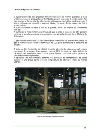 54
A Usina de Açúcar e sua Automação
O açúcar produzido pelo processo de Carbonatação é de melhor qualidade e mais
uniforme do que o produzido por Sulfitação, porém seu custo é muito maior. Por
este motivo a Carbonatação não é muito utilizado no hemisfério ocidental, mas é
muito utilizado no hemisfério oriental (Java, Formosa, Índia, África do Sul e
outros países).
A Sulfitação pode ser feita à frio ou à quente, antes ou depois do tratamento
com cal.
A Sulfitação é feita de forma contínua, já que o caldo e os gases de SO2 passam
continua e simultaneamente em contracorrente através de uma torre (Coluna de
Sulfitação).
O gás dióxido de enxofre (SO2) é obtido pela combustão do enxofre em fornos. O
gás é resfriado para evitar a formação de SO3, pois aumentaria o consumo de
enxofre.
O Leite de Cal (hidróxido de cálcio) é obtido através da mistura de cal virgem
com água. A cal virgem deve possuir cerca de 90% de óxido de cálcio. O leite de
cal dever ser preparada com 3 à 4 graus Baume, pois este valor garante a
controlabilidade do processo.
A operação de Aquecimento consiste na elevação da temperatura do caldo
caleado a uns graus acima de sua temperatura de ebulição (mais ou menos
105o
C).
Forno de enxofre para Sulfitação do Caldo
 