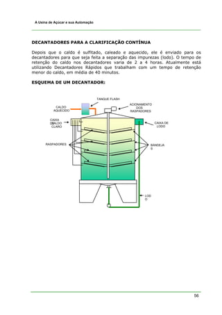 56
A Usina de Açúcar e sua Automação
DECANTADORES PARA A CLARIFICAÇÃO CONTÍNUA
Depois que o caldo é sulfitado, caleado e aquecido, ele é enviado para os
decantadores para que seja feita a separação das impurezas (lodo). O tempo de
retenção do caldo nos decantadores varia de 2 a 4 horas. Atualmente está
utilizando Decantadores Rápidos que trabalham com um tempo de retenção
menor do caldo, em média de 40 minutos.
ESQUEMA DE UM DECANTADOR:
CAIXA DE
LODO
CAIXA
DECALDO
CLARO
ACIONAMENTO
DOS
RASPADORES
RASPADORES BANDEJA
S
LOD
O
TANQUE FLASH
CALDO
AQUECIDO
 
