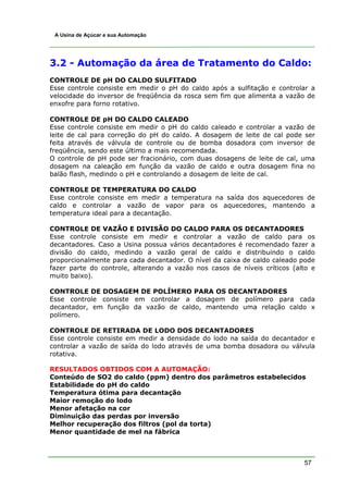 57
A Usina de Açúcar e sua Automação
3.2 - Automação da área de Tratamento do Caldo:
CONTROLE DE pH DO CALDO SULFITADO
Esse controle consiste em medir o pH do caldo após a sulfitação e controlar a
velocidade do inversor de freqüência da rosca sem fim que alimenta a vazão de
enxofre para forno rotativo.
CONTROLE DE pH DO CALDO CALEADO
Esse controle consiste em medir o pH do caldo caleado e controlar a vazão de
leite de cal para correção do pH do caldo. A dosagem de leite de cal pode ser
feita através de válvula de controle ou de bomba dosadora com inversor de
freqüência, sendo este último a mais recomendada.
O controle de pH pode ser fracionário, com duas dosagens de leite de cal, uma
dosagem na caleação em função da vazão de caldo e outra dosagem fina no
balão flash, medindo o pH e controlando a dosagem de leite de cal.
CONTROLE DE TEMPERATURA DO CALDO
Esse controle consiste em medir a temperatura na saída dos aquecedores de
caldo e controlar a vazão de vapor para os aquecedores, mantendo a
temperatura ideal para a decantação.
CONTROLE DE VAZÃO E DIVISÃO DO CALDO PARA OS DECANTADORES
Esse controle consiste em medir e controlar a vazão de caldo para os
decantadores. Caso a Usina possua vários decantadores é recomendado fazer a
divisão do caldo, medindo a vazão geral de caldo e distribuindo o caldo
proporcionalmente para cada decantador. O nível da caixa de caldo caleado pode
fazer parte do controle, alterando a vazão nos casos de níveis críticos (alto e
muito baixo).
CONTROLE DE DOSAGEM DE POLÍMERO PARA OS DECANTADORES
Esse controle consiste em controlar a dosagem de polímero para cada
decantador, em função da vazão de caldo, mantendo uma relação caldo x
polímero.
CONTROLE DE RETIRADA DE LODO DOS DECANTADORES
Esse controle consiste em medir a densidade do lodo na saída do decantador e
controlar a vazão de saída do lodo através de uma bomba dosadora ou válvula
rotativa.
RESULTADOS OBTIDOS COM A AUTOMAÇÃO:
Conteúdo de SO2 do caldo (ppm) dentro dos parâmetros estabelecidos
Estabilidade do pH do caldo
Temperatura ótima para decantação
Maior remoção do lodo
Menor afetação na cor
Diminuição das perdas por inversão
Melhor recuperação dos filtros (pol da torta)
Menor quantidade de mel na fábrica
 