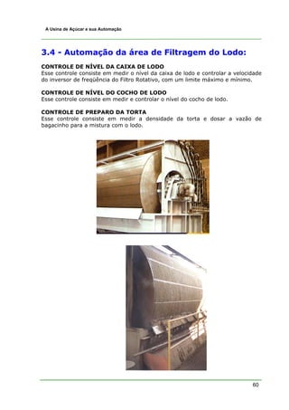 60
A Usina de Açúcar e sua Automação
3.4 - Automação da área de Filtragem do Lodo:
CONTROLE DE NÍVEL DA CAIXA DE LODO
Esse controle consiste em medir o nível da caixa de lodo e controlar a velocidade
do inversor de freqüência do Filtro Rotativo, com um limite máximo e mínimo.
CONTROLE DE NÍVEL DO COCHO DE LODO
Esse controle consiste em medir e controlar o nível do cocho de lodo.
CONTROLE DE PREPARO DA TORTA
Esse controle consiste em medir a densidade da torta e dosar a vazão de
bagacinho para a mistura com o lodo.
 