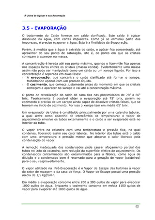62
A Usina de Açúcar e sua Automação
3.5 - EVAPORAÇÃO
O tratamento do Caldo fornece um caldo clarificado. Este caldo é açúcar
dissolvido na água, com certas impurezas. Como já se eliminou parte das
impurezas, é preciso evaporar a água. Esta é a finalidade da Evaporação.
Porém, à medida que a água é extraída do caldo, o açúcar fica concentrado, até
aproximar do seu ponto de saturação, isto é, do ponto em que os cristais
começam a aparecer na massa.
A concentração é levada até seu ponto máximo, quando o licor-mãe fica apenas
nos espaços livres entres os cristais (massa cozida). Evidentemente uma massa
assim não pode ser manipulada como um caldo ou um xarope líquido. Por isso a
concentração é separada em duas fases:
- A evaporação, que concentra o caldo clarificado até formar o xarope,
trabalhando apenas com um produto líquido.
- O cozimento, que começa justamente antes do momento em que os cristais
começam a aparecer no xarope e vai até a concentração máxima.
O ponto de cristalização do caldo de cana fica nas proximidades de 78o
a 80o
brix. Teoricamente é possível obter a evaporação até 75o
brix, porém no
cozimento é preciso de um xarope ainda capaz de dissolver cristais falsos, que se
formam no início do cozimento. Por isso o xarope tem em média 65o
brix.
Um evaporador de Usina é constituído principalmente por uma calandra tubular,
a qual serve como aparelho de intercâmbio da temperatura: o vapor de
aquecimento envolve os tubos externamente e o caldo a ser evaporado está no
interior do tubo.
O vapor entra na calandra com uma temperatura e pressão fixa, no qual
condensa, liberando assim seu calor latente. No interior dos tubos está o caldo
com uma temperatura e pressão menor que absorve o calor liberado pela
condensação do vapor.
A remoção inadequada dos condensados pode causar afogamento parcial dos
tubos no lado da calandra, com redução da superfície efetiva de aquecimento. Os
condensados contaminados são encaminhados para a fábrica, como água de
diluição e o condensado bom é retornado para a geração de vapor (caldeiras)
para o seu reaproveitamento.
O vapor utilizado na Pré-Evaporação é o Vapor de Escape das turbinas à vapor
do setor de moagem e da casa de força. O Vapor de Escape possui uma pressão
média de 1,5 kgf/cm².
Em média a evaporação consome entre 200 a 300 quilos de vapor para evaporar
1000 quilos de água. Enquanto o cozimento consome em média 1100 quilos de
vapor para evaporar até 1000 quilos de água.
 