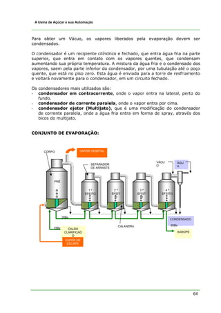 64
A Usina de Açúcar e sua Automação
Para obter um Vácuo, os vapores liberados pela evaporação devem ser
condensados.
O condensador é um recipiente cilíndrico e fechado, que entra água fria na parte
superior, que entra em contato com os vapores quentes, que condensam
aumentando sua própria temperatura. A mistura da água fria e o condensado dos
vapores, saem pela parte inferior do condensador, por uma tubulação até o poço
quente, que está no piso zero. Esta água é enviada para a torre de resfriamento
e voltará novamente para o condensador, em um circuito fechado.
Os condensadores mais utilizados são:
- condensador em contracorrente, onde o vapor entra na lateral, perto do
fundo.
- condensador de corrente paralela, onde o vapor entra por cima.
- condensador ejetor (Multijato), que é uma modificação do condensador
de corrente paralela, onde a água fria entra em forma de spray, através dos
bicos do multijato.
CONJUNTO DE EVAPORAÇÃO:
VAPOR VEGETAL
PRÉ
1 º
EFEITO
2 º
EFEIT
O
3 º
EFEIT
O
CALDO
CLARIFICAD
O
XAROPE
VAPOR DE
ESCAPE
ÁGU
A
VÁCU
O
CALANDRA
SEPARADOR
DE ARRASTE
CORPO
15Bx
20Bx
4 º
EFEITO
CONDENSADO
65Bx
 