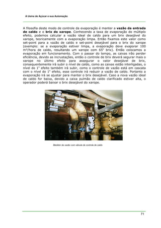 71
A Usina de Açúcar e sua Automação
A filosofia deste modo de controle da evaporação é manter a vazão da entrada
de caldo e o brix do xarope. Conhecendo a taxa de evaporação do múltiplo
efeito, podemos calcular a vazão ideal de caldo para um brix desejável do
xarope, teoricamente com a evaporação limpa. Então fixamos este valor como
set-point para a vazão de caldo e set-point desejável para o brix do xarope
(exemplo: se a evaporação estiver limpa, a evaporação deve evaporar 100
m³/hora de caldo, resultando um xarope com 65o
brix). Então colocamos a
evaporação em funcionamento. Com o passar do tempo, as caixas irão perder
eficiência, devido as incrustações, então o controle de brix deverá segurar mais o
xarope no último efeito para assegurar o valor desejável de brix,
consequentemente irá subir o nível de caldo, como as caixas estão interligadas, o
nível do 1o
efeito também irá subir, como o controle de vazão está em cascata
com o nível do 1o
efeito, esse controle irá reduzir a vazão de caldo. Portanto a
evaporação irá se ajustar para manter o brix desejável. Caso a nova vazão ideal
de caldo for baixa, devido a caixa pulmão de caldo clarificado estiver alta, o
operador poderá baixar o brix desejável do xarope.
Medidor de vazão com válvula de controle de caldo
 