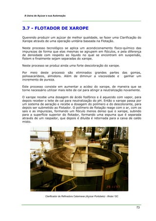 73
A Usina de Açúcar e sua Automação
3.7 - FLOTADOR DE XAROPE
Querendo produzir um açúcar de melhor qualidade, se fazer uma Clarificação do
Xarope através de uma operação unitária baseada na Flotação.
Neste processo tecnológico se aplica um acondicionamento físico-químico das
impurezas de forma que elas mesmas se agrupem em flóculos, e pela diferença
de densidade com respeito ao líquido no qual se encontram em suspensão,
flotem e finalmente sejam separadas do xarope.
Neste processo se produz ainda uma forte descoloração do xarope.
Por meio deste processo são eliminados grandes partes das gomas,
polissacarídeos, almidons. Além de diminuir a viscosidade e ganhar um
incremento de pureza.
Este processo consiste em aumentar a acidez do xarope, de maneira que se
torne necessário utilizar mais leite de cal para atingir a neutralização novamente.
O xarope recebe uma dosagem de ácido fosfórico e é aquecido com vapor, para
depois receber o leite de cal para neutralização do pH. Então o xarope passa por
um sistema de aeração e recebe a dosagem do polímero e do descolorante, para
depois ser submetido ao Flotador. O polímero de flotação reage com o ar, com os
sais e as impurezas, formando um flóculo menos denso que o xarope, subindo
para a superfície superior do flotador, formando uma espuma que é separada
através de um raspador, que depois é diluída é retornada para a caixa de caldo
misto.
Clarificador da Refinadora Catarinese (Açúcar Portobelo) - Ilhota / SC
 