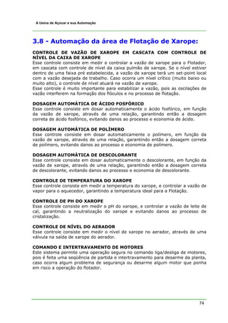 74
A Usina de Açúcar e sua Automação
3.8 - Automação da área de Flotação de Xarope:
CONTROLE DE VAZÃO DE XAROPE EM CASCATA COM CONTROLE DE
NÍVEL DA CAIXA DE XAROPE
Esse controle consiste em medir e controlar a vazão de xarope para o Flotador,
em cascata com controle de nível da caixa pulmão de xarope. Se o nível estiver
dentro de uma faixa pré estabelecida, a vazão de xarope terá um set-point local
com a vazão desejada de trabalho. Caso ocorra um nível crítico (muito baixo ou
muito alto), o controle de nível atuará na vazão de xarope.
Esse controle é muito importante para estabilizar a vazão, pois as oscilações de
vazão interferem na formação dos flóculos e no processo de flotação.
DOSAGEM AUTOMÁTICA DE ÁCIDO FOSFÓRICO
Esse controle consiste em dosar automaticamente o ácido fosfórico, em função
da vazão de xarope, através de uma relação, garantindo então a dosagem
correta de ácido fosfórico, evitando danos ao processo e economia de ácido.
DOSAGEM AUTOMÁTICA DE POLÍMERO
Esse controle consiste em dosar automaticamente o polímero, em função da
vazão de xarope, através de uma relação, garantindo então a dosagem correta
de polímero, evitando danos ao processo e economia de polímero.
DOSAGEM AUTOMÁTICA DE DESCOLORANTE
Esse controle consiste em dosar automaticamente o descolorante, em função da
vazão de xarope, através de uma relação, garantindo então a dosagem correta
de descolorante, evitando danos ao processo e economia de descolorante.
CONTROLE DE TEMPERATURA DO XAROPE
Esse controle consiste em medir a temperatura do xarope, e controlar a vazão de
vapor para o aquecedor, garantindo a temperatura ideal para a Flotação.
CONTROLE DE PH DO XAROPE
Esse controle consiste em medir o pH do xarope, e controlar a vazão de leite de
cal, garantindo a neutralização do xarope e evitando danos ao processo de
cristalização.
CONTROLE DE NÍVEL DO AERADOR
Esse controle consiste em medir o nível de xarope no aerador, através de uma
válvula na saída de xarope do aerador.
COMANDO E INTERTRAVAMENTO DE MOTORES
Este sistema permite uma operação segura no comando liga/desliga de motores,
pois é feita uma seqüência de partida e intertravamento para desarme da planta,
caso ocorra algum problema de segurança ou desarme algum motor que ponha
em risco a operação do flotador.
 