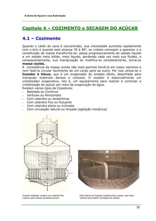 78
A Usina de Açúcar e sua Automação
Capitulo 4 – COZIMENTO e SECAGEM DO AÇÚCAR
4.1 – Cozimento
Quando o caldo de cana é concentrado, sua viscosidade aumenta rapidamente
com o brix e quando este alcança 78 à 80o
, os cristais começam a aparecer e a
constituição da massa transforma-se: passa progressivamente do estado líquido
a um estado meio sólido, meio líquido, perdendo cada vez mais sua fluidez, e
consequentemente, sua manipulação se modifica-se completamente, torna-se
massa cozida.
A consistência da massa cozida não mais permite fervê-la em tubos estreitos e
nem fazê-la circular facilmente de um corpo para ao outro. Por isso utiliza-se o
Cozedor à Vácuo, que é um evaporador de simples efeito, desenhado para
manipular materiais densos e viscosos. O cozedor é essencialmente um
cristalizador evaporativo, isto é, um equipamento para realizar e controlar a
cristalização do açúcar por meio da evaporação da água.
Existem vários tipos de Cozedores:
- Batelada ou Contínuo
- Verticais ou Horizontais
- Com calandra ou serpentinas
- Com calandra fixa ou flutuante
- Com calandra plana ou inclinada
- Com circulação natural ou forçada (agitação mecânica)
Cozedor batelada, vertical com calandra fixa Vista interna do Cozedor (calandra fixa e plana, com tubos
e plana, para massas de baixas pureza maiores para melhor circulação da massa).
 