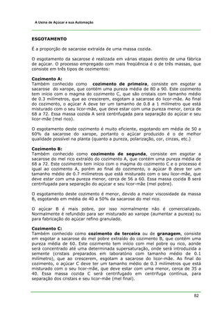 82
A Usina de Açúcar e sua Automação
ESGOTAMENTO
É a proporção de sacarose extraída de uma massa cozida.
O esgotamento da sacarose é realizada em várias etapas dentro de uma fábrica
de açúcar. O processo empregado com mais freqüência é o de três massas, que
consiste em três tipos de cozimentos:
Cozimento A:
Também conhecido como cozimento de primeira, consiste em esgotar a
sacarose do xarope, que contém uma pureza média de 80 a 90. Este cozimento
tem início com o magma do cozimento C, que são cristais com tamanho médio
de 0.3 milímetros, que ao crescerem, esgotam a sacarose do licor-mãe. Ao final
do cozimento, o açúcar A deve ter um tamanho de 0.8 a 1 milímetro que está
misturado com o seu licor-mãe, que deve estar com uma pureza menor, cerca de
68 a 72. Essa massa cozida A será centrifugada para separação do açúcar e seu
licor-mãe (mel rico).
O esgotamento deste cozimento é muito eficiente, esgotando em média de 50 a
60% da sacarose do xarope, portanto o açúcar produzido é o de melhor
qualidade possível na planta (quanto a pureza, polarização, cor, cinzas, etc.)
Cozimento B:
Também conhecido como cozimento de segunda, consiste em esgotar a
sacarose do mel rico extraído do cozimento A, que contém uma pureza média de
68 a 72. Este cozimento tem início com o magma do cozimento C e o processo é
igual ao cozimento A, porém ao final do cozimento, o açúcar B deve ter um
tamanho médio de 0.7 milímetros que está misturado com o seu licor-mãe, que
deve estar com uma pureza menor, cerca de 56 a 60. Essa massa cozida B será
centrifugada para separação do açúcar e seu licor-mãe (mel pobre).
O esgotamento deste cozimento é menor, devido a maior viscosidade da massa
B, esgotando em média de 40 a 50% da sacarose do mel rico.
O açúcar B é mais pobre, por isso normalmente não é comercializado.
Normalmente é refundido para ser misturado ao xarope (aumentar a pureza) ou
para fabricação do açúcar refino granulado.
Cozimento C:
Também conhecido como cozimento de terceira ou de granagem, consiste
em esgotar a sacarose do mel pobre extraído do cozimento B, que contém uma
pureza média de 60. Este cozimento tem início com mel pobre ou rico, aonde
será concentrado até uma determinada supersaturação, onde será introduzida a
semente (cristais preparados em laboratório com tamanho médio de 0.1
milímetro), que ao crescerem, esgotam a sacarose do licor-mãe. Ao final do
cozimento, o açúcar C deve ter um tamanho médio de 0.3 milímetros que está
misturado com o seu licor-mãe, que deve estar com uma menor, cerca de 35 a
40. Essa massa cozida C será centrifugado em centrifuga contínua, para
separação dos cristais e seu licor-mãe (mel final).
 