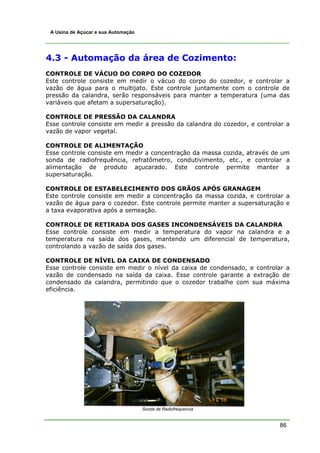 86
A Usina de Açúcar e sua Automação
4.3 - Automação da área de Cozimento:
CONTROLE DE VÁCUO DO CORPO DO COZEDOR
Este controle consiste em medir o vácuo do corpo do cozedor, e controlar a
vazão de água para o multijato. Este controle juntamente com o controle de
pressão da calandra, serão responsáveis para manter a temperatura (uma das
variáveis que afetam a supersaturação).
CONTROLE DE PRESSÃO DA CALANDRA
Esse controle consiste em medir a pressão da calandra do cozedor, e controlar a
vazão de vapor vegetal.
CONTROLE DE ALIMENTAÇÃO
Esse controle consiste em medir a concentração da massa cozida, através de um
sonda de radiofrequência, refratômetro, condutivimento, etc., e controlar a
alimentação de produto açucarado. Este controle permite manter a
supersaturação.
CONTROLE DE ESTABELECIMENTO DOS GRÃOS APÓS GRANAGEM
Este controle consiste em medir a concentração da massa cozida, e controlar a
vazão de água para o cozedor. Este controle permite manter a supersaturação e
a taxa evaporativa após a semeação.
CONTROLE DE RETIRADA DOS GASES INCONDENSÁVEIS DA CALANDRA
Esse controle consiste em medir a temperatura do vapor na calandra e a
temperatura na saída dos gases, mantendo um diferencial de temperatura,
controlando a vazão de saída dos gases.
CONTROLE DE NÍVEL DA CAIXA DE CONDENSADO
Esse controle consiste em medir o nível da caixa de condensado, e controlar a
vazão de condensado na saída da caixa. Esse controle garante a extração de
condensado da calandra, permitindo que o cozedor trabalhe com sua máxima
eficiência.
Sonda de Radiofrequencia
 