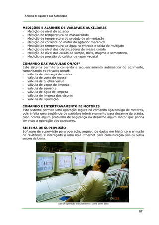 87
A Usina de Açúcar e sua Automação
MEDIÇÕES E ALARMES DE VARIÁVEIS AUXILIARES
- Medição de nível do cozedor
- Medição de temperatura da massa cozida
- Medição de temperatura do produto de alimentação
- Medição da corrente do motor do agitador mecânico
- Medição de temperatura da água na entrada e saída do multijato
- Medição de nível dos cristalizadores de massa cozida
- Medição de nível das caixas de xarope, méis, magma e sementeira.
- Medição de pressão do coletor de vapor vegetal
COMANDO DAS VÁLVULAS ON/OFF
Este sistema permite o comando e sequenciamento automático do cozimento,
comandando as válvulas on/off:
- válvula de descarga de massa
- válvula de corte de massa
- válvula de quebra-vácuo
- válvula de vapor de limpeza
- válvula de semente
- válvula de água de limpeza
- válvula de limpeza dos visores
- válvula de liquidação
COMANDO E INTERTRAVAMENTO DE MOTORES
Este sistema permite uma operação segura no comando liga/desliga de motores,
pois é feita uma seqüência de partida e intertravamento para desarme da planta,
caso ocorra algum problema de segurança ou desarme algum motor que ponha
em risco a operação dos cozedores.
SISTEMA DE SUPERVISÃO
Software de supervisão para operação, arquivo de dados em histórico e emissão
de relatórios, e interligado a uma rede Ethernet para comunicação com os outros
setores da Usina.
Sala de operação dos Cozedores - Usina Santa Elisa
 