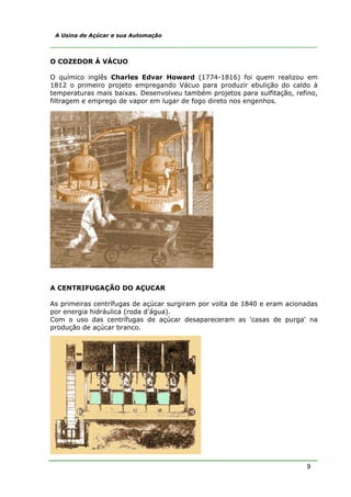 9
A Usina de Açúcar e sua Automação
O COZEDOR À VÁCUO
O químico inglês Charles Edvar Howard (1774-1816) foi quem realizou em
1812 o primeiro projeto empregando Vácuo para produzir ebulição do caldo à
temperaturas mais baixas. Desenvolveu também projetos para sulfitação, refino,
filtragem e emprego de vapor em lugar de fogo direto nos engenhos.
A CENTRIFUGAÇÃO DO AÇUCAR
As primeiras centrífugas de açúcar surgiram por volta de 1840 e eram acionadas
por energia hidráulica (roda d'água).
Com o uso das centrífugas de açúcar desapareceram as 'casas de purga' na
produção de açúcar branco.
 