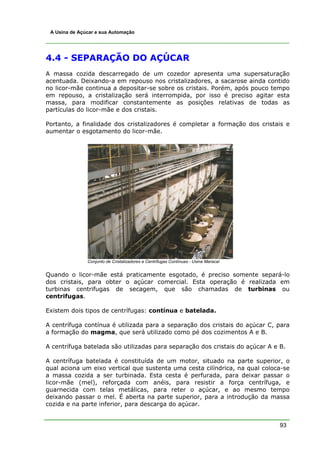 93
A Usina de Açúcar e sua Automação
4.4 - SEPARAÇÃO DO AÇÚCAR
A massa cozida descarregado de um cozedor apresenta uma supersaturação
acentuada. Deixando-a em repouso nos cristalizadores, a sacarose ainda contido
no licor-mãe continua a depositar-se sobre os cristais. Porém, após pouco tempo
em repouso, a cristalização será interrompida, por isso é preciso agitar esta
massa, para modificar constantemente as posições relativas de todas as
partículas do licor-mãe e dos cristais.
Portanto, a finalidade dos cristalizadores é completar a formação dos cristais e
aumentar o esgotamento do licor-mãe.
Conjunto de Cristalizadores e Centrifugas Contínuas - Usina Maracaí
Quando o licor-mãe está praticamente esgotado, é preciso somente separá-lo
dos cristais, para obter o açúcar comercial. Esta operação é realizada em
turbinas centrifugas de secagem, que são chamadas de turbinas ou
centrifugas.
Existem dois tipos de centrífugas: contínua e batelada.
A centrífuga contínua é utilizada para a separação dos cristais do açúcar C, para
a formação do magma, que será utilizado como pé dos cozimentos A e B.
A centrífuga batelada são utilizadas para separação dos cristais do açúcar A e B.
A centrífuga batelada é constituída de um motor, situado na parte superior, o
qual aciona um eixo vertical que sustenta uma cesta cilíndrica, na qual coloca-se
a massa cozida a ser turbinada. Esta cesta é perfurada, para deixar passar o
licor-mãe (mel), reforçada com anéis, para resistir a força centrífuga, e
guarnecida com telas metálicas, para reter o açúcar, e ao mesmo tempo
deixando passar o mel. É aberta na parte superior, para a introdução da massa
cozida e na parte inferior, para descarga do açúcar.
 