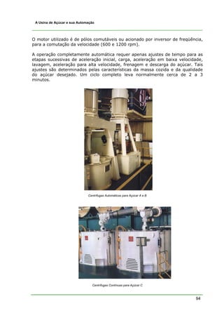 94
A Usina de Açúcar e sua Automação
O motor utilizado é de pólos comutáveis ou acionado por inversor de freqüência,
para a comutação da velocidade (600 e 1200 rpm).
A operação completamente automática requer apenas ajustes de tempo para as
etapas sucessivas de aceleração inicial, carga, aceleração em baixa velocidade,
lavagem, aceleração para alta velocidade, frenagem e descarga do açúcar. Tais
ajustes são determinados pelas características da massa cozida e da qualidade
do açúcar desejado. Um ciclo completo leva normalmente cerca de 2 a 3
minutos.
Centrífugas Automáticas para Açúcar A e B
Centrífugas Contínuas para Açúcar C
 