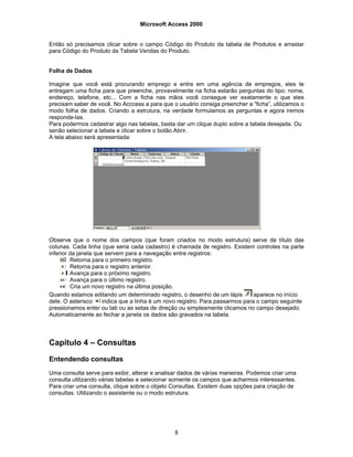 Microsoft Access 2000
8
Então só precisamos clicar sobre o campo Código do Produto da tabela de Produtos e arrastar
para Código do Produto da Tabela Vendas do Produto.
Folha de Dados
Imagine que você está procurando emprego e entra em uma agência de empregos, eles te
entregam uma ficha para que preenche, provavelmente na ficha estarão perguntas do tipo: nome,
endereço, telefone, etc... Com a ficha nas mãos você consegue ver exatamente o que eles
precisam saber de você. No Acccess a para que o usuário consiga preencher a “ficha”, utilizamos o
modo folha de dados. Criando a estrutura, na verdade formulamos as perguntas e agora iremos
responde-las.
Para podermos cadastrar algo nas tabelas, basta dar um clique duplo sobre a tabela desejada. Ou
senão selecionar a tabela e clicar sobre o botão Abrir.
A tela abaixo será apresentada:
Observe que o nome dos campos (que foram criados no modo estrutura) serve de título das
colunas. Cada linha (que seria cada cadastro) é chamada de registro. Existem controles na parte
inferior da janela que servem para a navegação entre registros:
Retorna para o primeiro registro.
Retorna para o registro anterior.
Avança para o próximo registro.
Avança para o último registro.
Cria um novo registro na última posição.
Quando estamos editando um determinado registro, o desenho de um lápis aparece no início
dele. O asterisco indica que a linha é um novo registro. Para passarmos para o campo seguinte
pressionamos enter ou tab ou as setas de direção ou simplesmente clicamos no campo desejado.
Automaticamente ao fechar a janela os dados são gravados na tabela.
Capítulo 4 – Consultas
Entendendo consultas
Uma consulta serve para exibir, alterar e analisar dados de várias maneiras. Podemos criar uma
consulta utilizando várias tabelas e selecionar somente os campos que acharmos interessantes.
Para criar uma consulta, clique sobre o objeto Consultas. Existem duas opções para criação de
consultas. Utilizando o assistente ou o modo estrutura.
 