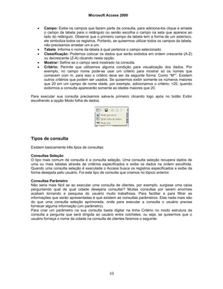 Microsoft Access 2000
10
• Campo: Exibe os campos que fazem parte da consulta, para adiciona-los clique e arraste
o campo da tabela para o retângulo ou senão escolha o campo na seta que aparece ao
lado do retângulo. Observe que o primeiro campo da tabela tem a forma de um asterisco,
ele simboliza todos os registros. Portanto, se quisermos utilizar todos os campos da tabela,
não precisamos arrastar um a um.
• Tabela: Informa o nome da tabela à qual pertence o campo selecionado.
• Classificação: Podemos colocar os dados que serão exibidos em ordem crescente (A-Z)
ou decrescente (Z-A) clicando nesta opção.
• Mostrar: Define se o campo será mostrado na consulta.
• Critério: Permite que utilizemos alguma condição para visualização dos dados. Por
exemplo, no campo nome pode-se usar um critério para mostrar só os nomes que
comecem com m, para isso o critério deve ser da seguinte forma: Como “M*”. Existem
outros critérios que podem ser usados. Se quisermos exibir somente os números maiores
que 20 em um campo de nome idade, por exemplo, adicionamos o critério: >20, quando
exibirmos a consulta aparecerão somente as idades maiores que 20.
Para executar sua consulta precisamos salva-la primeiro clicando logo após no botão Exibir
escolhendo a opção Modo folha de dados.
Tipos de consulta
Existem basicamente três tipos de consultas:
Consultas Seleção
O tipo mais comum de consulta é a consulta seleção. Uma consulta seleção recupera dados de
uma ou mais tabelas através de critérios especificados e exibe os dados na ordem escolhida.
Quando uma consulta seleção é executada o Access busca os registros especificados e exibe da
forma desejada pelo usuário. Foi este tipo de consulta que criamos no tópico anterior.
Consultas Parâmetro
Não seria mais fácil se ao executar uma consulta de clientes, por exemplo, surgisse uma caixa
perguntando qual de qual cidade desejaria consultar? Muitas consultas por serem enormes
acabam tornando a pesquisa do usuário muito trabalhosa. Para facilitar e para filtrar as
informações que serão apresentadas é que existem as consultas parâmetros. Elas nada mais são
do que uma consulta seleção aprimorada, onde para executar a consulta o usuário precisa
fornecer alguma informação (um parâmetro).
Para criar um parâmetro na sua consulta basta digitar na linha Critério no modo estrutura da
consulta a pergunta que será dirigida ao usuário entre colchetes, ou seja, se quisermos que o
usuário forneça o nome da cidade na consulta de clientes faremos o seguinte:
 
