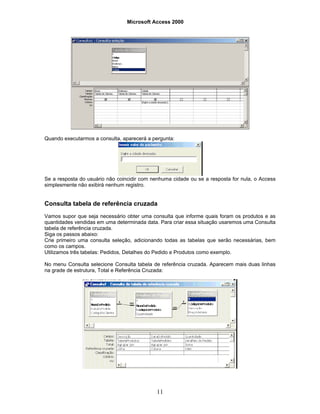 Microsoft Access 2000
11
Quando executarmos a consulta, aparecerá a pergunta:
Se a resposta do usuário não coincidir com nenhuma cidade ou se a resposta for nula, o Access
simplesmente não exibirá nenhum registro.
Consulta tabela de referência cruzada
Vamos supor que seja necessário obter uma consulta que informe quais foram os produtos e as
quantidades vendidas em uma determinada data. Para criar essa situação usaremos uma Consulta
tabela de referência cruzada.
Siga os passos abaixo:
Crie primeiro uma consulta seleção, adicionando todas as tabelas que serão necessárias, bem
como os campos.
Utilizamos três tabelas: Pedidos, Detalhes do Pedido e Produtos como exemplo.
No menu Consulta selecione Consulta tabela de referência cruzada. Aparecem mais duas linhas
na grade de estrutura, Total e Referência Cruzada:
 