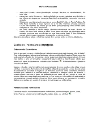 Microsoft Access 2000
12
• Selecione o primeiro campo (no exemplo, o campo Descrição, da TabelaProdutos). Na
linha Total,
• mantenha a opção Agrupar por. Na linha Referência cruzada, selecione a opção Linha, o
que informa ao Access que os dados (Descrição) serão exibidos na primeira coluna da
consulta.
• Selecione o segundo campo(no exemplo, o campo DataDoPedido, da TabelaPedidos). Na
linha Total, mantenha a opção Agrupar por e na linha referência cruzada, selecione
Coluna, isto informará ao Access que os dados (DataDoPedido) serão exibidos como
cabeçalho de cada coluna da consulta.
• Por último, selecione o terceiro campo (utilizamos Quantidade, da tabela Detalhes Do
Pedido). Na linha Total, informe a opção Soma, assim os dados (as quantidades serão
somadas conforme suas ocorrências em uma determinada data). A linha Referência
cruzada selecione valor, para que o Access exiba os valores devidos.
Obs.: Uma consulta de tabela e referência cruzada deve sempre conter no mínimo, três tabelas.
Capítulo 5 - Formulários e Relatórios
Entendendo Formulários
Você já percebeu o quanto é desconfortável cadastrar os dados na grade do modo folha de dados?
E se você quisesse ao lado de cada funcionário colocar uma foto identificando-o? Nesta grade não
será possível. A função dos formulários é tornar a aparência das telas mais agradáveis. O modo
mais fácil de se criar um formulário é selecionando alguma tabela e clicando sobre o botão quer
aparece na barra de ferramentas chamado AutoFormulário . Automaticamente a janela do
formulário se abrirá.
Mas se a intenção é criar formulários mais personalizados, devemos escolher entre utilizar o modo
estrutura ou assistente. Particularmente é mais fácil utilizando o assistente. Lembra daquela janela
do assistente de consulta? A criação de um formulário ocorre de forma semelhante. Devemos
escolher qual a tabela ou a consulta desejada, selecionar os campos e clicar em avançar. O
próximo passo é escolher a forma de apresentação dos dados na tela, escolha e clique em
avançar. O terceiro passo é definir um estilo de fundo e letras para o formulário, clicando sobre os
nomes aparece o modelo ao lado. O quarto e último passo define-se um nome para o formulário,
digite o nome e clique em concluir. A janela do formulário aparece então na tela.
Personalizando Formulários
Depois de criado é possível alterarmos tudo no formulário, adicionar imagens, botões, cores,
fontes.Para isso selecione o formulário que foi criado e abra a sua estrutura :
 