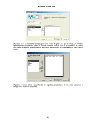 Microsoft Access 2000
16
2o
passo: pode-se selecionar campos para criar níveis de grupo. Se por exemplo, um relatório
apresentar os dados de uma tabela de vendas, podemos criar um nível de grupo através do campo
data, assim as vendas serão impressas agrupadas pela sua data. No nosso exemplo, não criamos
níveis:
3o
passo: podemos definir a classificação dos registros (crescente ou decrescente). Utilizamos o
campo nome na ordem crescente:
 