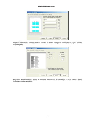 Microsoft Access 2000
17
4o
passo: definimos a forma que serão exibidos os dados e o tipo de orientação da página (retrato
ou paisagem):
5o
passo: determinamos o estilo do relatório, relacionado à formatação. Clique sobre o estilo
observe o modelo e avance:
 