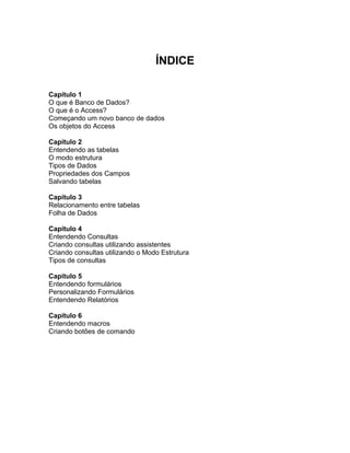 ÍNDICE
Capítulo 1
O que é Banco de Dados?
O que é o Access?
Começando um novo banco de dados
Os objetos do Access
Capítulo 2
Entendendo as tabelas
O modo estrutura
Tipos de Dados
Propriedades dos Campos
Salvando tabelas
Capítulo 3
Relacionamento entre tabelas
Folha de Dados
Capítulo 4
Entendendo Consultas
Criando consultas utilizando assistentes
Criando consultas utilizando o Modo Estrutura
Tipos de consultas
Capítulo 5
Entendendo formulários
Personalizando Formulários
Entendendo Relatórios
Capítulo 6
Entendendo macros
Criando botões de comando
 