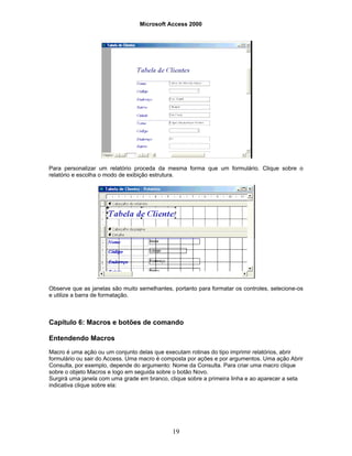 Microsoft Access 2000
19
Para personalizar um relatório proceda da mesma forma que um formulário. Clique sobre o
relatório e escolha o modo de exibição estrutura.
Observe que as janelas são muito semelhantes, portanto para formatar os controles, selecione-os
e utilize a barra de formatação.
Capítulo 6: Macros e botões de comando
Entendendo Macros
Macro é uma ação ou um conjunto delas que executam rotinas do tipo imprimir relatórios, abrir
formulário ou sair do Access. Uma macro é composta por ações e por argumentos. Uma ação Abrir
Consulta, por exemplo, depende do argumento: Nome da Consulta. Para criar uma macro clique
sobre o objeto Macros e logo em seguida sobre o botão Novo.
Surgirá uma janela com uma grade em branco, clique sobre a primeira linha e ao aparecer a seta
indicativa clique sobre ela:
 