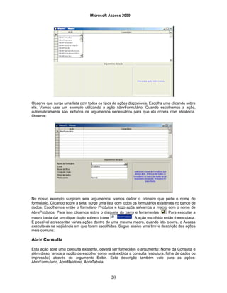 Microsoft Access 2000
20
Observe que surge uma lista com todos os tipos de ações disponíveis. Escolha uma clicando sobre
ela. Vamos usar um exemplo utilizando a ação AbrirFormulário. Quando escolhemos a ação,
automaticamente são exibidos os argumentos necessários para que ela ocorra com eficiência.
Observe:
No nosso exemplo surgiram seis argumentos, vamos definir o primeiro que pede o nome do
formulário. Clicando sobre a seta, surge uma lista com todos os formulários existentes no banco de
dados. Escolhemos então o formulário Produtos e logo após salvamos a macro com o nome de
AbreProdutos. Para isso clicamos sobre o disquete da barra e ferramentas . Para executar a
macro basta dar um clique duplo sobre o ícone . A ação escolhida então é executada.
É possível acrescentar várias ações dentro de uma mesma macro, quando isto ocorre, o Access
executa-as na seqüência em que foram escolhidas. Segue abaixo uma breve descrição das ações
mais comuns:
Abrir Consulta
Esta ação abre uma consulta existente, deverá ser fornecidos o argumento: Nome da Consulta e
além disso, temos a opção de escolher como será exibida a consulta (estrutura, folha de dados ou
impressão) através do argumento Exibir. Esta descrição também vale para as ações:
AbrirFormulário, AbrirRelatório, AbrirTabela.
 