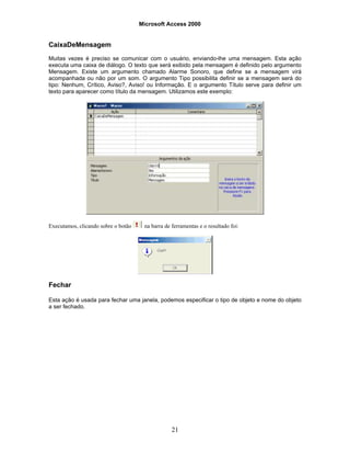 Microsoft Access 2000
21
CaixaDeMensagem
Muitas vezes é preciso se comunicar com o usuário, enviando-lhe uma mensagem. Esta ação
executa uma caixa de diálogo. O texto que será exibido pela mensagem é definido pelo argumento
Mensagem. Existe um argumento chamado Alarme Sonoro, que define se a mensagem virá
acompanhada ou não por um som. O argumento Tipo possibilita definir se a mensagem será do
tipo: Nenhum, Crítico, Aviso?, Aviso! ou Informação. E o argumento Título serve para definir um
texto para aparecer como título da mensagem. Utilizamos este exemplo:
Executamos, clicando sobre o botão na barra de ferramentas e o resultado foi:
Fechar
Esta ação é usada para fechar uma janela, podemos especificar o tipo de objeto e nome do objeto
a ser fechado.
 