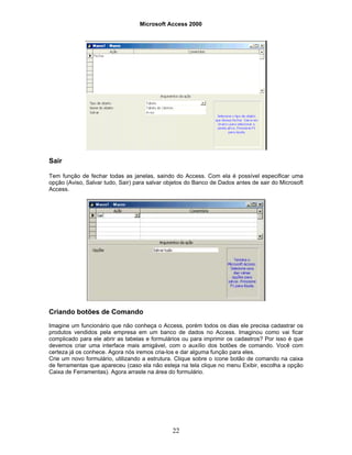 Microsoft Access 2000
22
Sair
Tem função de fechar todas as janelas, saindo do Access. Com ela é possível especificar uma
opção (Aviso, Salvar tudo, Sair) para salvar objetos do Banco de Dados antes de sair do Microsoft
Access.
Criando botões de Comando
Imagine um funcionário que não conheça o Access, porém todos os dias ele precisa cadastrar os
produtos vendidos pela empresa em um banco de dados no Access. Imaginou como vai ficar
complicado para ele abrir as tabelas e formulários ou para imprimir os cadastros? Por isso é que
devemos criar uma interface mais amigável, com o auxílio dos botões de comando. Você com
certeza já os conhece. Agora nós iremos cria-los e dar alguma função para eles.
Crie um novo formulário, utilizando a estrutura. Clique sobre o ícone botão de comando na caixa
de ferramentas que apareceu (caso ela não esteja na tela clique no menu Exibir, escolha a opção
Caixa de Ferramentas). Agora arraste na área do formulário.
 