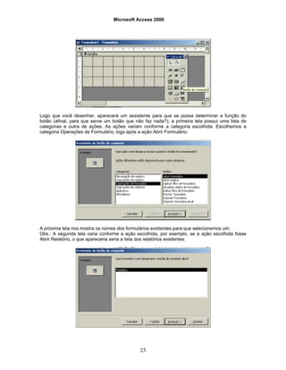 Microsoft Access 2000
23
Logo que você desenhar, aparecerá um assistente para que se possa determinar a função do
botão (afinal, para que serve um botão que não faz nada?), a primeira tela possui uma lista de
categorias e outra de ações. As ações variam conforme a categoria escolhida. Escolhemos a
categoria Operações de Formulário, logo após a ação Abrir Formulário:
A próxima tela nos mostra os nomes dos formulários existentes para que selecionemos um:
Obs.: A segunda tela varia conforme a ação escolhida, por exemplo, se a ação escolhida fosse
Abrir Relatório, o que apareceria seria a lista dos relatórios existentes.
 