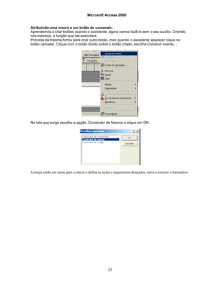 Microsoft Access 2000
25
Atribuindo uma macro a um botão de comando:
Aprendemos a criar botões usando o assistente, agora vamos fazê-lo sem o seu auxílio. Criando,
nós mesmos, a função que ele executará.
Proceda da mesma forma para criar outro botão, mas quando o assistente aparecer clique no
botão cancelar. Clique com o botão direito sobre o botão criado, escolha Construir evento...:
Na tela que surge escolha a opção: Construtor de Macros e clique em OK:
Forneça então um nome para a macro e defina as ações e argumentos desejados, salve e execute o formulário.
 