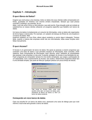 Microsoft Access 2000
1
Capítulo 1 – Introdução
O que é Banco de Dados?
Imagine que você possui uma empresa, todos os dados dos seus clientes estão armazenados em
fichas, guardadas em fichários num enorme armário empoeirado. Sempre que você precisa
consultar o endereço, por exemplo, de um
deles, você não acha a ficha ou não entende o que está escrito. Essa situação pode ser evitada se
cadastrarmos os nossos clientes utilizando um programa específico que trabalhe com banco de
dados.
Um banco de dados é simplesmente um conjunto de informações, onde os dados são organizados
de forma lógica e estruturada. Por exemplo, um cadastro de estoque de filmes de uma locadora é
um banco de dados. Nele
podemos cadastrar um novo filme, alterar algum existente ou excluir algum indesejado. Tempos
atrás, quando a maioria das empresas ainda não era informatizada, todas essas funções eram
feitas manualmente.
O que é Access?
O Access é um gerenciador de banco de dados. Ele ajuda as pessoas a criarem programas que
controlam uma base de dados e que permitem atualizar as informações, fazer consultas, emitir
relatórios, fazer comparações de informações, fazer cálculos, enfim, satisfazer às necessidades
das pessoas e das empresas no dia-a-dia. A grande vantagem do Access é sua facilidade de uso.
Fazer programas de computador sempre foi uma tarefa complicada, que exigia a participação de
um especialista. Com o aparecimento do Access, isso acabou. Desenvolver programas desse tipo
é uma atividade simples, que pode ser feita por qualquer pessoa com pouco tempo de estudo.
Tela inicial do Access 2000, onde você
escolhe entre abrir um banco de dados vazio,
Assistente de Banco de Dados ou Abrir um
banco de dados existente.
Começando um novo banco de dados
Caso sua escolha for um banco de dados novo, aparecerá uma caixa de diálogo para que você
informe o local onde será gravado o banco de dados.
 