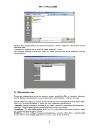 Microsoft Access 2000
2
Diferente de outros programas, o Access necessita que o arquivo seja salvo antes que se comece
a trabalhar nele.
Observe que a extensão de um banco de dados do Access é .mdb.
Após informar o local e o nome para o seu BD, clique no botão criar, então aparecerá uma tela
como a debaixo:
Os objetos do Access
Repare que à esquerda da janela que apareceu existem sete botões. São os chamados objetos do
Access. Cada um destes objetos possui características e configurações próprias. São eles:
Tabela - O principal objeto do Access, através dele é que começaremos efetivamente a criar o BD.
Tem função de armazenar todos os dados que mais para frente cadastraremos.
Consulta – Permite uma melhor visualização dos dados cadastrados nas tabelas. Podemos criar
pesquisas, definindo a seqüência que uma informação poderá ser exibida.
Formulários – É a parte da formatação do Access, com este objeto podemos personalizar o layout
das nossas tabelas e consultas criadas.
Relatórios – Permite configurarmos os dados das tabelas, consultas e formulários para impressão
de uma maneira bem simples, pois contamos com o auxílio de um assistente.
 