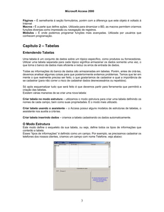 Microsoft Access 2000
3
Páginas – É semelhante à seção formulários, porém com a diferença que este objeto é voltado à
Internet
Macros - É a parte que define ações. Utilizada para dinamizar o BD, as macros permitem criarmos
funções diversas como impressão ou navegação de registros.
Módulos – É onde podemos programar funções mais avançadas. Utilizada por usuários que
conhecem programação.
Capítulo 2 – Tabelas
Entendendo Tabelas
Uma tabela é um conjunto de dados sobre um tópico específico, como produtos ou fornecedores.
Utilizar uma tabela separada para cada tópico significa armazenar os dados somente uma vez, o
que torna o banco de dados mais eficiente e reduz os erros de entrada de dados.
Todas as informações do banco de dados são armazenadas em tabelas. Porém, antes de criá-las,
devemos analisar algumas coisas para que posteriormente evitemos problemas. Temos que ter em
mente o que realmente precisa ser feito, o que gostaríamos de cadastrar e qual a importância de
se cadastrar (para não correr o risco de cadastrar dados desnecessários ou repetidos).
Só após esquematizar tudo que será feito é que devemos partir para ferramenta que permitirá a
criação das tabelas.
Existem várias maneiras de se criar uma nova tabela:
Criar tabela no modo estrutura – utilizamos o modo estrutura para criar uma tabela definindo os
nomes de cada campo, bem como suas propriedades. É o modo mais utilizado.
Criar tabela usando o assistente – o Access possui alguns modelos de estruturas de tabelas, o
assistente nos auxilia a criá-las.
Criar tabela inserindo dados – criamos a tabela cadastrando os dados automaticamente.
O Modo Estrutura
Este modo define o esqueleto da sua tabela, ou seja, define todos os tipos de informações que
conterão a tabela.
Esses “tipos de informações” é definido como um campo. Por exemplo, se precisamos cadastrar os
telefones dos nossos clientes, criamos um campo com nome Telefone, veja abaixo:
 