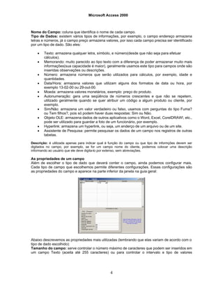 Microsoft Access 2000
4
Nome do Campo: coluna que identifica o nome de cada campo.
Tipo de Dados: existem vários tipos de informações, por exemplo, o campo endereço armazena
letras e números, já o campo preço armazena valores, por isso cada campo precisa ser identificado
por um tipo de dado. São eles:
• Texto: armazena qualquer letra, símbolo, e número(desde que não seja para efetuar
cálculos).
• Memorando: muito parecido ao tipo texto com a diferença de poder armazenar muito mais
informações(sua capacidade é maior), geralmente usamos este tipo para campos onde são
inseridas observações ou descrições.
• Número: armazena números que serão utilizados para cálculos, por exemplo, idade e
quantidades.
• Data/Hora: armazena valores que utilizam alguns dos formatos de data ou hora, por
exemplo 13-02-00 ou 29-out-00.
• Moeda: armazena valores monetários, exemplo: preço do produto.
• Autonumeração: gera uma seqüência de números crescentes e que não se repetem,
utilizado geralmente quando se quer atribuir um código a algum produto ou cliente, por
exemplo.
• Sim/Não: armazena um valor verdadeiro ou falso, usamos com perguntas do tipo Fuma?
ou Tem filhos?, pois só podem haver duas respostas: Sim ou Não.
• Objeto OLE: armazena dados de outros aplicativos como o Word, Excel, CorelDRAW!, etc.,
pode ser utilizado para guardar a foto de um funcionário, por exemplo.
• Hyperlink: armazena um hyperlink, ou seja, um enderço de um arquivo ou de um site.
• Assistente de Pesquisa: permite pesquisar os dados de um campo nos registros de outras
tabelas.
Descrição: é utilizada apenas para indicar qual é função do campo ou que tipo de informções devem ser
digitados no campo, por exemplo, se for um campo nome do cliente, podemos colocar uma descrição
informando ao usuário que ele deve digita-lo por extenso, sem abreviações.
As propriedades de um campo
Além de escolher o tipo de dado que deverá conter o campo, ainda podemos configurar mais.
Cada tipo de campo que escolhemos permite diferentes configurações. Essas configurações são
as propriedades do campo e aparece na parte inferior da janela na guia geral:
Abaixo descrevemos as propriedades mais utilizadas (lembrando que elas variam de acordo com o
tipo de dado escolhido):
Tamanho do campo: serve controlar o número máximo de caracteres que podem ser inseridos em
um campo Texto (aceita até 255 caracteres) ou para controlar o intervalo e tipo de valores
 