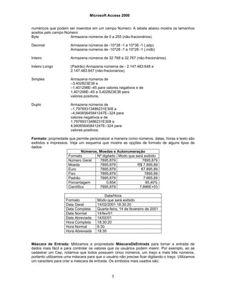 Microsoft Access 2000
5
numéricos que podem ser inseridos em um campo Número. A tabela abaixo mostra os tamanhos
aceitos pelo campo Número:
Byte Armazena números de 0 a 255 (não-fracionários).
Decimal Armazena números de -10^38 -1 a 10^38 -1 (.adp)
Armazena números de -10^28 -1 a 10^28 -1 (.mdb)
Inteiro Armazena números de 32 768 a 32.767 (não-fracionários).
Inteiro Longo (Padrão) Armazena números de - 2.147.483.648 a
2.147.483.647 (não-fracionários).
Simples Armazena números de
–3,402823E38 a
–1,401298E–45 para valores negativos e de
1,401298E–45 a 3,402823E38 para
valores positivos.
Duplo Armazena números de
–1,79769313486231E308 a
–4,94065645841247E–324 para
valores negativos e de
1,79769313486231E308 a
4,94065645841247E–324 para
valores positivos.
Formato: propriedade que permite personalizar a maneira como números, datas, horas e texto são
exibidos e impressos. Veja um esquema que mostra as opções de formato de alguns tipos de
dados:
Números, Moedas e Autonumeração
Formato Nº digitado Modo que será exibido
Número Geral 7895,879 7895,879
Moeda 7895,879 R$ 7.895,89
Euro 7895,879 €7.895,89
Fixo 7895,879 7895,89
Padrão 7895,879 7.895,89
Porcentagem 0,854 85,40%
Científico 7895,879 7,896E+03
Data/Hora
Formato Modo que será exibido
Data Geral 14/02/2001 18:30:20
Data Completa Quarta-feira, 14 de fevereiro de 2001
Data Normal 14/fev/01
Data Abreviada 14/02/01
Hora Completa 18:30:20
Hora Normal 6:30
Hora Abreviada 18:30
Máscara de Entrada: Utilizamos a propriedade MáscaraDeEntrada para tornar a entrada de
dados mais fácil e para controlar os valores que os usuários podem inserir. Por exemplo, ao se
cadastrar um Cep, notamos que todos possuem cinco números, um traço e mais três números,
portanto utilizamos uma máscara para que o usuário não precise ficar digitando o traço. Utilizamos
um caractere para criar a máscara de entrada. Os símbolos mais usados são:
 