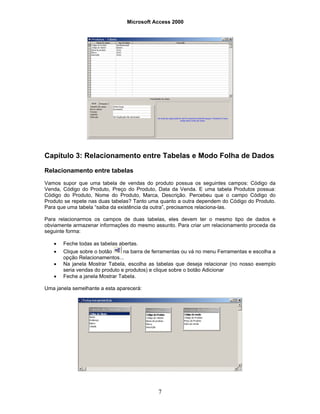 Microsoft Access 2000
7
Capítulo 3: Relacionamento entre Tabelas e Modo Folha de Dados
Relacionamento entre tabelas
Vamos supor que uma tabela de vendas do produto possua os seguintes campos: Código da
Venda, Código do Produto, Preço do Produto, Data da Venda. E uma tabela Produtos possua:
Código do Produto, Nome do Produto, Marca, Descrição. Percebeu que o campo Código do
Produto se repete nas duas tabelas? Tanto uma quanto a outra dependem do Código do Produto.
Para que uma tabela “saiba da existência da outra”, precisamos relaciona-las.
Para relacionarmos os campos de duas tabelas, eles devem ter o mesmo tipo de dados e
obviamente armazenar informações do mesmo assunto. Para criar um relacionamento proceda da
seguinte forma:
• Feche todas as tabelas abertas.
• Clique sobre o botão na barra de ferramentas ou vá no menu Ferramentas e escolha a
opção Relacionamentos...
• Na janela Mostrar Tabela, escolha as tabelas que deseja relacionar (no nosso exemplo
seria vendas do produto e produtos) e clique sobre o botão Adicionar
• Feche a janela Mostrar Tabela.
Uma janela semelhante a esta aparecerá:
 