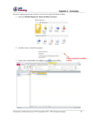 Capítulo 4 – Consultas
Execute os seguintes passos para começar a criar um novo arquivo de banco de dados.
1.

Selecione Modelos Disponíveis / Banco de Dados em branco

2.

Escolha o nome e o local do seu arquivo

3.

Clique sobre o botão Criar. Será exibida como mostra a figura abaixo.

Treinamento em Microsoft Access 2010 Copyright 2010 – NSI Training Tecnologia

Clique aqui para escolher
o local

10

 