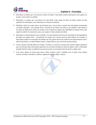 Capítulo 4 – Consultas
2 - Determinar as tabelas que você precisa no banco de dados. Cada tabela contém informações sobre apenas um
assunto, como clientes ou pedidos.
3 - Determinar os campos que você precisa em cada tabela. Cada campo do banco de dados contém um tipo
específico de informação, como sobrenomes ou números de telefone.
4 - Identificar valores de campo únicos que permitem que o Access faça a conexão das informações armazenadas
em tabelas separadas – por exemplo, fazer a conexão de um cliente com todos os seus pedidos. Cada tabela no
seu banco de dados deve incluir um campo ou um conjunto de campos que identifique de maneira única cada
registro na tabela. Na maioria dos casos, esse campo é a chave primária da tabela.
5 - Determinar os relacionamentos entre as tabelas. Um relacionamento funciona por intermédio da correspondência
dos dados nos campos chave – normalmente um campo com o mesmo nome nas duas tabelas. Por exemplo, os
funcionários podem ser associados aos pedidos que eles tiraram através da criação de um relacionamento entre a
tabela Funcionários e a tabela Pedidos usando o campo IDFunc, que você inclui nas duas tabelas.
6 - Testar o projeto inserindo dados de exemplo. Verifique se é possível executar uma consulta simples (perguntas
que você faz para obter informações específicas em um banco de dados) no banco de dados e obter a informação
desejada. Resolva todos os problemas que possam ocorrer no seu projeto antes de inserir os dados reais.
7 - Criar outros objetos do Access para inserir, editar, localizar, exibir e trabalhar com os dados. Esses objetos
incluem consultas, formulários, relatórios, páginas de acesso a dados e macros.

Treinamento em Microsoft Access 2010 Copyright 2010 – NSI Training Tecnologia

12

 