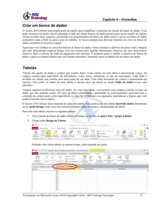 Capítulo 4 – Consultas

Criar um banco de dados
O Access 2010 oferece uma ampla gama de opções para simplificar o processo de criação de banco de dados. Você
pode encontrar um ponto inicial adequado a cada uso, desde bancos de dados prontos para serem usados até opções
cliente/servidor mais exigentes, permitindo aos programadores de banco de dados trazer o acesso ao banco de dados
corporativo para a Web ou para a área de trabalho. O Access proporciona diversas maneiras de criar um banco de
dados, incluindo os recursos a seguir.
Agora que você conhece os conceitos básicos de banco de dados, vamos começar a elaborar um pouco mais. Imagine
que uma determinada empresa deseja criar um sistema para guardar informações relativas aos seus funcionários
inclusive fazer o cálculo da folha de pagamento dos mesmos. O primeiro passo é definir o objetivo do banco de
dados e quais os campos (dados) que você deseja armazenar, formando assim as tabelas do seu banco de dados.

Tabelas
Tabelas são grades de linhas e colunas que contêm dados. Cada coluna em uma tabela é denominada campo. Os
campos contêm tipos específicos de informações, como nome, sobrenome ou ano de nascimento. Cada linha é
dividida em células que contêm uma única parte de um dado. Uma linha horizontal de células é denominada um
registro. Para exibir os dados de uma tabela, a mesma deve ser aberta no modo Folha de dados (como uma
planilha).
Campos separam os diferentes tipos de dados. Ao criar uma tabela, você nomeia seus campos e atribui os tipos de
dados que eles poderão conter. Os tipos de dados estabelecem a quantidade de armazenamento reservado para o
conteúdo do campo assim como especificam os tipos de formatação e as operações matemáticas e lógicas que você
poderá executar com os dados.
O Access 2010 oferece duas maneiras de criar uma tabela. Você pode criar uma tabela inserindo dados diretamente
ou no modo Design, onde você terá controle completo sobre os campos e propriedades da tabela.
Para criar uma tabela, execute os seguintes passos.
1.

Com a janela do banco de dados aberta, certifique-se de estar na guia Criar > grupo Tabelas.

2.

Clique sobre Design da Tabela.

Podendo criar várias tabelas ao mesmo tempo, cada separada por guias.

Treinamento em Microsoft Access 2010 Copyright 2010 – NSI Training Tecnologia

13

 