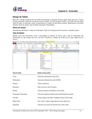 Capítulo 4 – Consultas
Design da Tabela
Para criar o design (estrutura) de uma tabela personalizada é necessário fornecer alguns dados para que o Access
consiga armazenar os dados de uma forma correta e simples. No modo design de Tabela, você pode criar uma tabela
inteira do nada, ou adicionar, excluir ou personalizar os campos de uma tabela existente. Basicamente é necessário
informar: Nome do campo, Tipo de Dados, Descrição e Propriedades.

Nome do campo
Utilizado para identificar o campo (ou informação). Pode ser formado por até 64 caracteres, incluindo espaços.

Tipo de Dados
Quando você criar uma tabela, existe a necessidade de informar ao Access qual o tipo de informação será
armazenada em cada campo, para isso você deve classificar os campos de acordo com os tipos disponíveis no
Access.

Tipo de dado

Dados armazenados

Texto

Caracteres alfanuméricos (até 255).

Memorando

Caracteres alfanuméricos (até 64.000).

Número

Valores numéricos

Data/hora

Data e hora em vários formatos.

Moeda

Valores numéricos formatados como moeda

Numeração Automática

Cria uma sequência numérica para identificação do registro.

Sim/Não

Valores lógicos Sim/Não, Verdadeiro/Falso, Certo/Errado

Objeto OLE

Som, vídeo e figuras importadas de outros aplicativos

Hyperlink

Vincula a um recurso da Internet (site, email, URL)

Treinamento em Microsoft Access 2010 Copyright 2010 – NSI Training Tecnologia

14

 