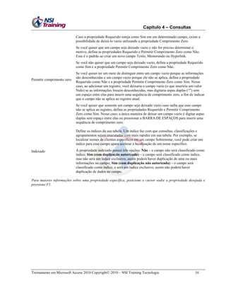 Capítulo 4 – Consultas
Caso a propriedade Requerido esteja como Sim em um determinado campo, existe a
possibilidade de deixá-lo vazio utilizando a propriedade Comprimento Zero.
Se você quiser que um campo seja deixado vazio e não for preciso determinar o
motivo, defina as propriedades Requerido e Permitir Comprimento Zero como Não.
Esse é o padrão ao criar um novo campo Texto, Memorando ou Hyperlink.
Se você não quiser que um campo seja deixado vazio, defina a propriedade Requerido
como Sim e a propriedade Permitir Comprimento Zero como Não.

Permitir comprimento zero

Se você quiser ter um meio de distinguir entre um campo vazio porque as informações
são desconhecidas e um campo vazio porque ele não se aplica, defina a propriedade
Requerido como Não e a propriedade Permitir Comprimento Zero como Sim. Nesse
caso, ao adicionar um registro, você deixaria o campo vazio (o que inseriria um valor
Nulo) se as informações fossem desconhecidas, mas digitaria aspas duplas (―‖) sem
um espaço entre elas para inserir uma sequência de comprimento zero, a fim de indicar
que o campo não se aplica ao registro atual.
Se você quiser que somente um campo seja deixado vazio caso saiba que esse campo
não se aplica ao registro, defina as propriedades Requerido e Permitir Comprimento
Zero como Sim. Nesse caso, a única maneira de deixar um campo vazio é digitar aspas
duplas sem espaço entre elas ou pressionar a BARRA DE ESPAÇOS para inserir uma
sequência de comprimento zero.
Define os índices da sua tabela. Um índice faz com que consultas, classificações e
agrupamentos sejam executadas com mais rapidez em sua tabela. Por exemplo, se
localizar nomes de clientes específicos em um campo Sobrenome, você pode criar um
índice para esse campo apara acelerar a localização de um nome específico.

Indexado

A propriedade indexado possui três opções: Não – o campo não será classificado como
índice; Sim (com duplicação autorizada) – o campo será classificado como índice,
mas não será um índice exclusivo, assim poderá haver duplicação de uma ou mais
informações no campo; Sim (com duplicação não autorizada) – o campo será
classificado como índice, e será um índice exclusivo, assim não poderá haver
duplicação de dados no campo.

Para maiores informações sobre uma propriedade específica, posicione o cursor sodre a propriedade desejada e
pressione F1.

Treinamento em Microsoft Access 2010 Copyright 2010 – NSI Training Tecnologia

16

 