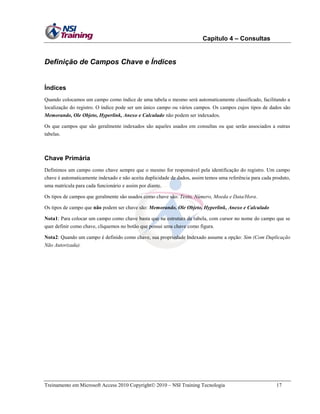 Capítulo 4 – Consultas

Definição de Campos Chave e Índices

Índices
Quando colocamos um campo como índice de uma tabela o mesmo será automaticamente classificado, facilitando a
localização do registro. O índice pode ser um único campo ou vários campos. Os campos cujos tipos de dados são
Memorando, Ole Objeto, Hyperlink, Anexo e Calculado não podem ser indexados.
Os que campos que são geralmente indexados são aqueles usados em consultas ou que serão associados a outras
tabelas.

Chave Primária
Definimos um campo como chave sempre que o mesmo for responsável pela identificação do registro. Um campo
chave é automaticamente indexado e não aceita duplicidade de dados, assim temos uma referência para cada produto,
uma matrícula para cada funcionário e assim por diante.
Os tipos de campos que geralmente são usados como chave são: Texto, Número, Moeda e Data/Hora.
Os tipos de campo que não podem ser chave são: Memorando, Ole Objeto, Hyperlink, Anexo e Calculado
Nota1: Para colocar um campo como chave basta que na estrutura da tabela, com cursor no nome do campo que se
quer definir como chave, cliquemos no botão que possui uma chave como figura.
Nota2: Quando um campo é definido como chave, sua propriedade Indexado assume a opção: Sim (Com Duplicação
Não Autorizada).

Treinamento em Microsoft Access 2010 Copyright 2010 – NSI Training Tecnologia

17

 