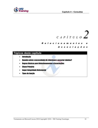 Capítulo 4 – Consultas

C A P Í T U L O
R e l a c i o n a m e n t o s

2
e

A s s o c i a ç õ e s

Tópicos deste capítulo


Introdução



Quando existe a necessidade de relacionar e associar tabelas?



Regras Básicas para Relacionamentos e Associações



Chave Primária



Impor Integridade Referencial



Tipos de Junção

Treinamento em Microsoft Access 2010 Copyright 2010 – NSI Training Tecnologia

18

 