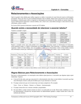 Capítulo 4 – Consultas

Relacionamentos e Associações
Após ter gerado várias tabelas para melhor organizar os dados é necessário ter uma forma de reunir as informações
novamente. Nesse caso deve-se criar um Relacionamento entre as tabelas. Depois disso será possível criar consultas,
formulários e relatórios para exibir ou imprimir as informações provenientes de várias tabelas ao mesmo tempo. No
Access 2010é possível relacionar e associar tabelas, isto é, fazer com a uma tabela enxergue a outra através de uma
informação comum a ambas.
No Access 2010 é possível relacionar e associar até 255 tabelas.

Quando existe a necessidade de relacionar e associar tabelas?
Vejamos o exemplo a seguir.
Referência
001
002
003
004
005
006

Descrição
Calça
Camisa
Bermuda
Sapato
Cinto
Tênis

Quantidade
10
20
30
40
50
60

Fornecedor
Taco
Taco
Nike
MR. Cat
MR. Cat
Nike

Telefone
222-2222
222-2222
333-3333
444-4444
444-4444
333-3333

Contato
Ana Cristina
Ana Cristina
José Carlos
Daniel Andrade
Daniel Andrade
José Carlos

Repare o exemplo acima: para cada produto novo cadastrado é necessário repetir as informações do fornecedor,
assim perdemos tempo e a tabela é alimentada com dados redundantes. Para solucionar o problema poderíamos
organizar o dados em duas tabelas, uma com produtos e outra com os fornecedores. Entre as duas tabelas existiria
uma informação comum que viabilizaria o relacionamento e a associação entre ambas. Veja o exemplo abaixo.

Referência Descrição Qt.

CodForn

CodForn

Fornecedor

Telefone

Contato

001

Calça

10

F011

F011

Taco

222-2222

Ana Cristina

002
003
004
005
006

Camisa
Bermuda
Sapato
Cinto
Tênis

20
30
40
50
60

F011
F012
F013
F013
F012

F012
F013

Nike
MR. Cat

333-3333
444-4444

José Carlos
Daniel José

A informação CodForn é comum as duas tabelas e assim sabemos qual o fornecedor de cada produto.

Regras Básicas para Relacionamento e Associações
Para que os relacionamentos e as associações entre tabelas sejam possíveis, é necessário que algumas regras sejam
obedecidas. Vejamos:
a)

Como já foi dito antes, para que seja possível o relacionamento entre duas ou mais tabelas é necessário que haja
uma informação comum a cada par de tabelas que ser que relacionar ou associar;

b) O campo comum tem que ser do mesmo tipo ou de tipos compatíveis. Por exemplo
Texto – Texto ou Número – Número ou Número - Autonumeração;
c)

O campo comum deve ter o mesmo conteúdo e propriedades;

d) Em uma tabela o campo comum costuma ser chave e na outra pode ser ou não. Deste modo, estabelece-se o tipo
do relacionamento: um-para-um, um-para-muitos ou indeterminado (quando o campo comum não é chave em
nenhuma das tabelas)..
Treinamento em Microsoft Access 2010 Copyright 2010 – NSI Training Tecnologia

19

 